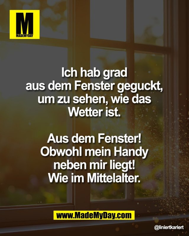 Ich hab grad <br />
aus dem Fenster geguckt, <br />
um zu sehen, wie das <br />
Wetter ist. <br />
<br />
Aus dem Fenster! <br />
Obwohl mein Handy <br />
neben mir liegt! <br />
Wie im Mittelalter.