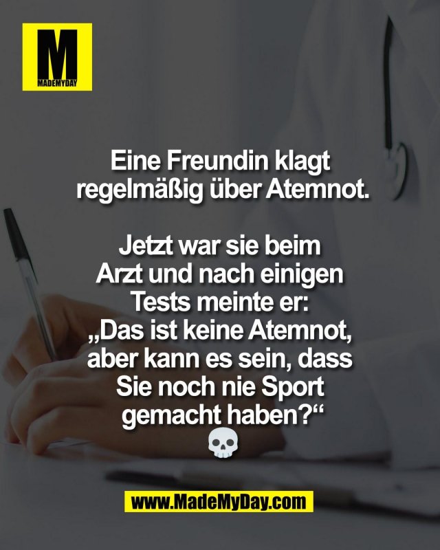 Eine Freundin klagt <br />
regelm&auml;&szlig;ig &uuml;ber Atemnot.<br />
<br />
Jetzt war sie beim <br />
Arzt und nach einigen <br />
Tests meinte er: <br />
&bdquo;Das ist keine Atemnot, <br />
aber kann es sein, dass <br />
Sie noch nie Sport <br />
gemacht haben?&ldquo;<br />
💀