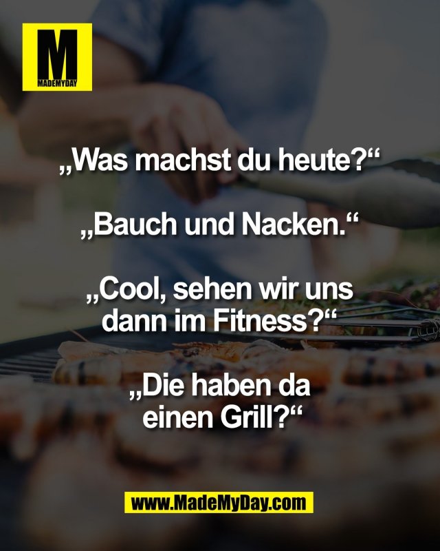&bdquo;Was machst du heute?&ldquo; <br />
<br />
&bdquo;Bauch und Nacken.&ldquo; <br />
<br />
&bdquo;Cool, sehen wir uns <br />
dann im Fitness?&ldquo; <br />
<br />
&bdquo;Die haben da <br />
einen Grill?&ldquo;