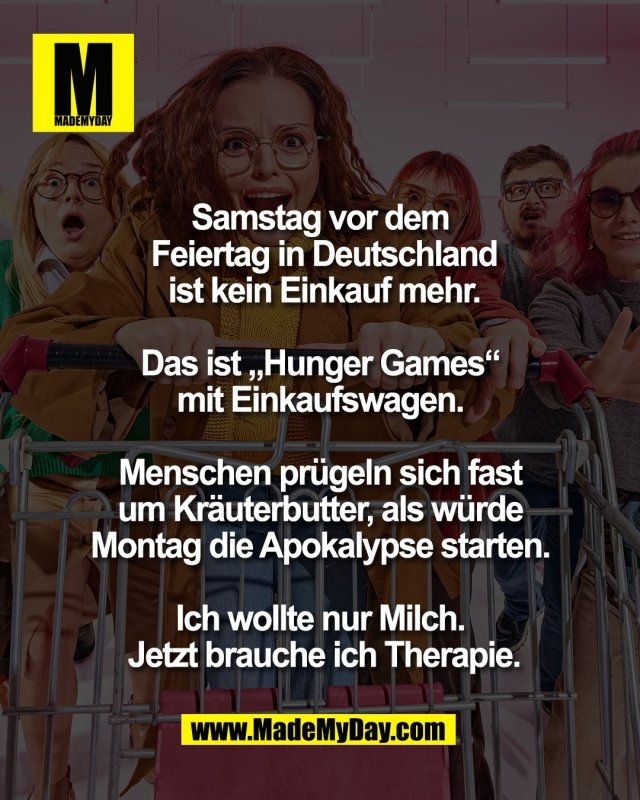 Samstag vor dem <br />
Feiertag in Deutschland<br />
 ist kein Einkauf mehr. <br />
<br />
Das ist &bdquo;Hunger Games&ldquo; <br />
mit Einkaufswagen. <br />
<br />
Menschen pr&uuml;geln sich fast <br />
um Kr&auml;uterbutter, als w&uuml;rde <br />
Montag die Apokalypse starten. <br />
<br />
Ich wollte nur Milch. <br />
Jetzt brauche ich Therapie.
