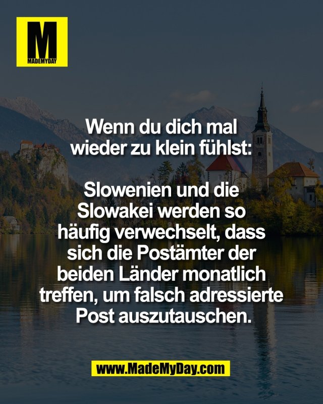 Wenn du dich mal <br />
wieder zu klein f&uuml;hlst: <br />
<br />
Slowenien und die <br />
Slowakei werden so <br />
h&auml;ufig verwechselt, dass <br />
sich die Post&auml;mter der <br />
beiden L&auml;nder monatlich <br />
treffen, um falsch adressierte <br />
Post auszutauschen.