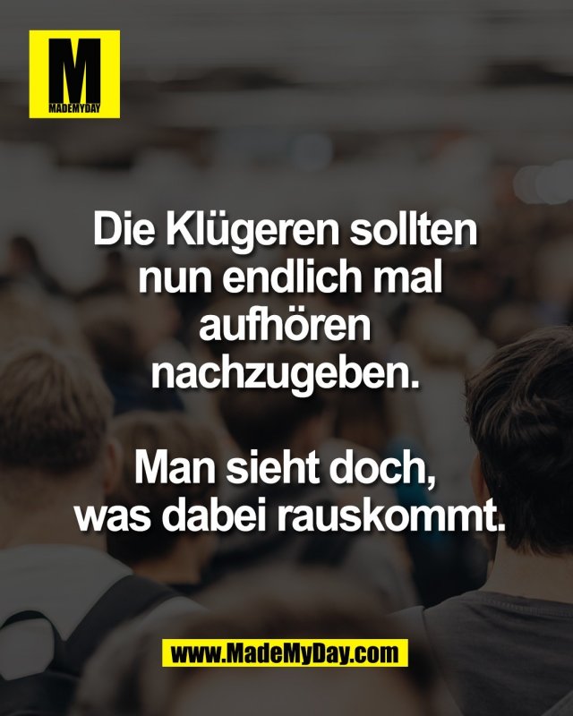 Die Kl&uuml;geren sollten <br />
nun endlich mal<br />
aufh&ouml;ren <br />
nachzugeben. <br />
<br />
Man sieht doch, <br />
was dabei rauskommt.