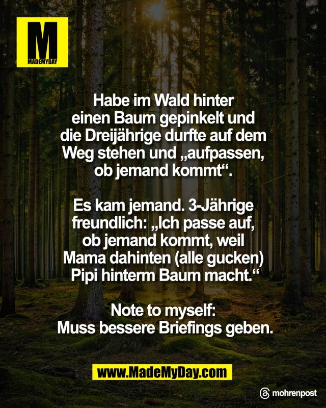 Habe im Wald hinter <br />
einen Baum gepinkelt und <br />
die Dreij&auml;hrige durfte auf dem <br />
Weg stehen und &bdquo;aufpassen, <br />
ob jemand kommt&ldquo;. <br />
<br />
Es kam jemand. 3-J&auml;hrige <br />
freundlich: &bdquo;Ich passe auf, <br />
ob jemand kommt, weil <br />
Mama dahinten (alle gucken) <br />
Pipi hinterm Baum macht.&ldquo;<br />
<br />
Note to myself: <br />
Muss bessere Briefings geben.<br />
<br />
Threads: mohrenpost