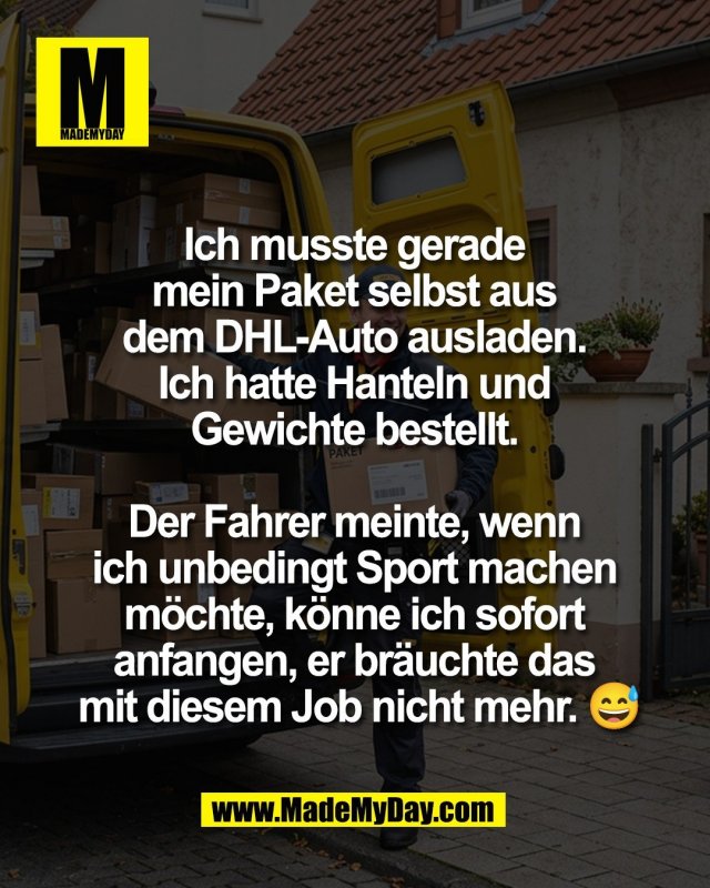 Ich musste gerade <br />
mein Paket selbst aus <br />
dem DHL-Auto ausladen. <br />
Ich hatte Hanteln und <br />
Gewichte bestellt. <br />
<br />
Der Fahrer meinte, wenn <br />
ich unbedingt Sport machen <br />
m&ouml;chte, k&ouml;nne ich sofort <br />
anfangen, er br&auml;uchte das <br />
mit diesem Job nicht mehr. 😅