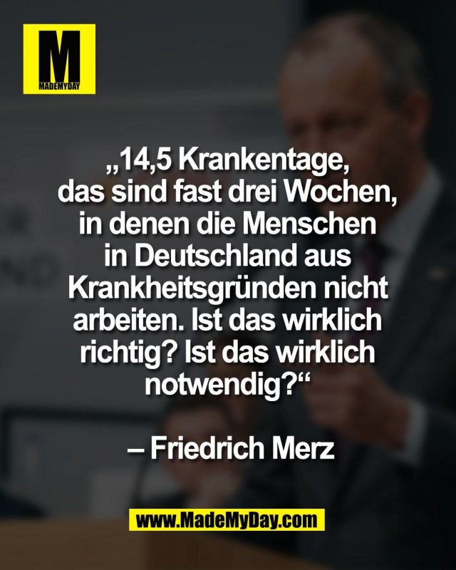 &bdquo;14,5 Krankentage, <br />
das sind fast drei Wochen, <br />
in denen die Menschen <br />
in Deutschland aus <br />
Krankheitsgr&uuml;nden nicht <br />
arbeiten. Ist das wirklich <br />
richtig? Ist das wirklich <br />
notwendig?&ldquo;<br />
<br />
&ndash; Friedrich Merz