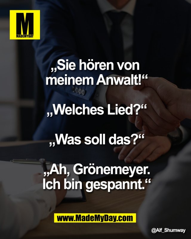 &bdquo;Sie h&ouml;ren von <br />
meinem Anwalt!&ldquo;<br />
<br />
&bdquo;Welches Lied?&ldquo;<br />
<br />
&bdquo;Was soll das?&ldquo;<br />
<br />
&bdquo;Ah, Gr&ouml;nemeyer.<br />
Ich bin gespannt.&ldquo;