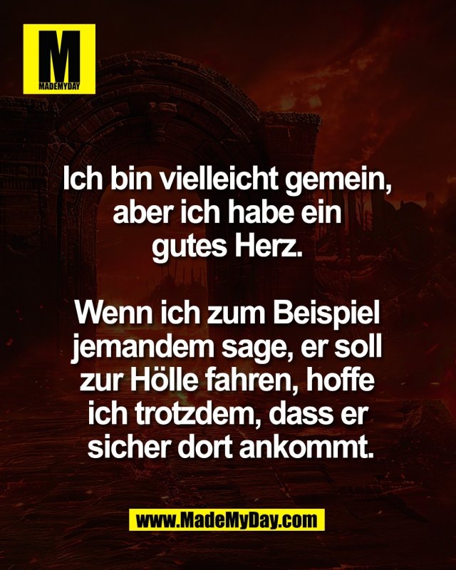 Ich bin vielleicht gemein, <br />
aber ich habe ein <br />
gutes Herz. <br />
<br />
Wenn ich zum Beispiel <br />
jemandem sage, er soll <br />
zur H&ouml;lle fahren, hoffe <br />
ich trotzdem, dass er <br />
sicher dort ankommt.