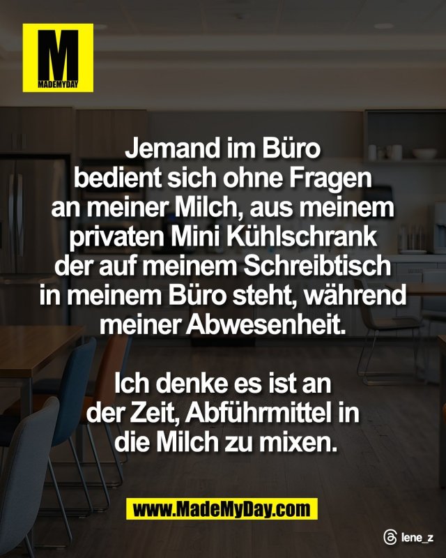 Jemand im B&uuml;ro <br />
bedient sich ohne Fragen <br />
an meiner Milch, aus meinem <br />
privaten Mini K&uuml;hlschrank <br />
der auf meinem Schreibtisch <br />
in meinem B&uuml;ro steht, w&auml;hrend <br />
meiner Abwesenheit. <br />
<br />
Ich denke es ist an <br />
der Zeit, Abf&uuml;hrmittel in <br />
die Milch zu mixen.<br />
<br />
Threads: lene_z