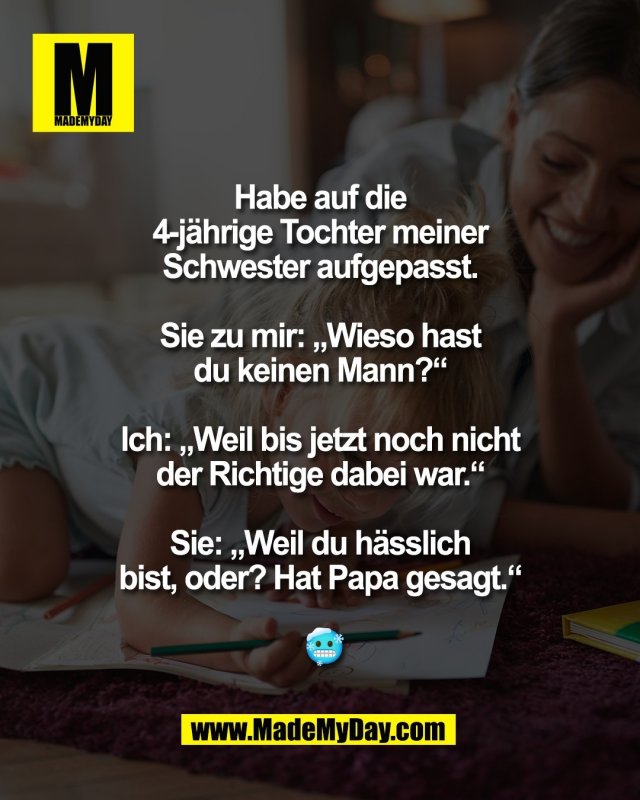 Habe auf die <br />
4-j&auml;hrige Tochter meiner <br />
Schwester aufgepasst. <br />
<br />
Sie zu mir: &bdquo;Wieso hast <br />
du keinen Mann?&ldquo; <br />
<br />
Ich: &bdquo;Weil bis jetzt noch nicht <br />
der Richtige dabei war.&ldquo; <br />
<br />
Sie: &bdquo;Weil du h&auml;sslich <br />
bist, oder? Hat Papa <br />
gesagt.&ldquo; <br />
<br />
🥶
