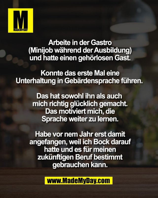 Arbeite in der Gastro<br />
(Minijob w&auml;hrend der Ausbildung)<br />
und hatte einen geh&ouml;rlosen Gast.<br />
<br />
Konnte das erste Mal eine<br />
Unterhaltung in Geb&auml;rdensprache f&uuml;hren. <br />
<br />
Das hat sowohl ihn als auch <br />
mich richtig gl&uuml;cklich gemacht.<br />
Das motiviert mich, die<br />
Sprache weiter zu lernen.<br />
<br />
Habe vor nem Jahr erst damit<br />
angefangen, weil ich Bock darauf<br />
hatte und es f&uuml;r meinen<br />
zuk&uuml;nftigen Beruf bestimmt<br />
gebrauchen kann.