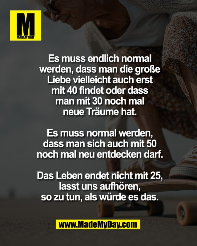 Es muss endlich normal<br />
werden, dass man die gro&szlig;e<br />
Liebe vielleicht auch erst<br />
mit 40 findet oder dass<br />
man mit 30 noch mal<br />
neue Tr&auml;ume hat.<br />
<br />
Es muss normal werden,<br />
dass man sich auch mit 50<br />
noch mal neu entdecken darf.<br />
<br />
Das Leben endet nicht mit 25,<br />
lasst uns aufh&ouml;ren,<br />
so zu tun, als w&uuml;rde es das.