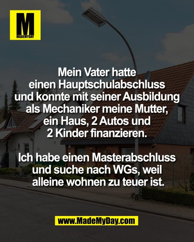 Mein Vater hatte <br />
einen Hauptschulabschluss <br />
und konnte mit seiner Ausbildung <br />
als Mechaniker meine Mutter, <br />
ein Haus, 2 Autos und <br />
2 Kinder finanzieren. <br />
<br />
Ich habe einen Masterabschluss <br />
und suche nach WGs, weil <br />
alleine wohnen zu teuer ist.