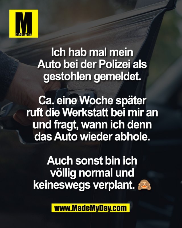 Ich hab mal mein<br />
Auto bei der Polizei als<br />
gestohlen gemeldet.<br />
<br />
Ca. eine Woche sp&auml;ter<br />
ruft die Werkstatt bei mir an<br />
und fragt, wann ich denn<br />
das Auto wieder abhole.<br />
<br />
Auch sonst bin ich<br />
v&ouml;llig normal und<br />
keineswegs verplant. 🙈