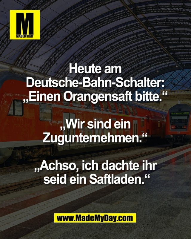 Heute am <br />
Deutsche-Bahn-Schalter: <br />
&bdquo;Einen Orangensaft bitte.&ldquo; <br />
<br />
&bdquo;Wir sind ein <br />
Zugunternehmen.&ldquo; <br />
<br />
&bdquo;Achso, ich dachte ihr <br />
seid ein Saftladen.&ldquo;