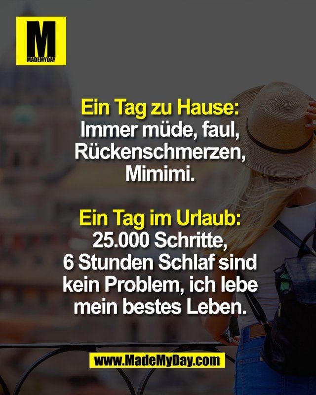Ein Tag zu Hause:<br />
Immer m&uuml;de, faul,<br />
R&uuml;ckenschmerzen,<br />
Mimimi.<br />
<br />
Ein Tag im Urlaub:<br />
25.000 Schritte,<br />
6 Stunden Schlaf sind<br />
kein Problem, ich lebe<br />
mein bestes Leben.