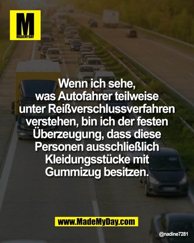 Wenn ich sehe, <br />
was Autofahrer teilweise <br />
unter Rei&szlig;verschlussverfahren <br />
verstehen, bin ich der festen <br />
&Uuml;berzeugung, dass diese <br />
Personen ausschlie&szlig;lich <br />
Kleidungsst&uuml;cke mit <br />
Gummizug besitzen.