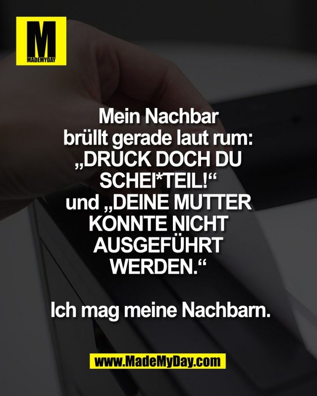 Mein Nachbar <br />
br&uuml;llt gerade laut rum: <br />
&bdquo;DRUCK DOCH DU <br />
SCHEI*TEIL!&ldquo; <br />
und &bdquo;DEINE MUTTER <br />
KONNTE NICHT <br />
AUSGEF&Uuml;HRT <br />
WERDEN.&ldquo; <br />
<br />
Ich mag meine Nachbarn.