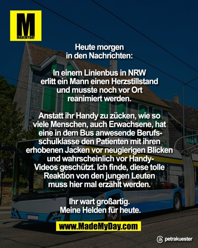 Heute morgen <br />
in den Nachrichten: <br />
<br />
In einem Linienbus in NRW <br />
erlitt ein Mann einen Herzstillstand <br />
und musste noch vor Ort <br />
reanimiert werden. <br />
<br />
Anstatt ihr Handy zu z&uuml;cken, wie so <br />
viele Menschen, auch Erwachsene, hat <br />
eine in dem Bus anwesende Berufs-<br />
schulklasse den Patienten mit ihren <br />
erhobenen Jacken vor neugierigen Blicken <br />
und wahrscheinlich vor Handy-<br />
Videos gesch&uuml;tzt. Ich finde, diese tolle <br />
Reaktion von den jungen Leuten <br />
muss hier mal erz&auml;hlt werden. <br />
<br />
Ihr wart gro&szlig;artig. <br />
Meine Helden f&uuml;r heute.<br />
<br />
Threads: petrakuester