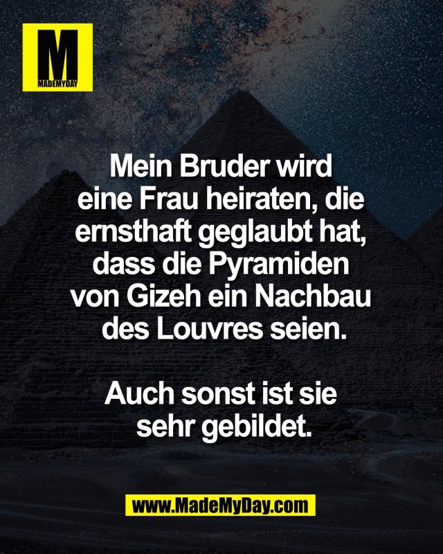 Mein Bruder wird <br />
eine Frau heiraten, die <br />
ernsthaft geglaubt hat, <br />
dass die Pyramiden <br />
von Gizeh ein Nachbau <br />
des Louvres seien.<br />
<br />
Auch sonst ist sie <br />
sehr gebildet.