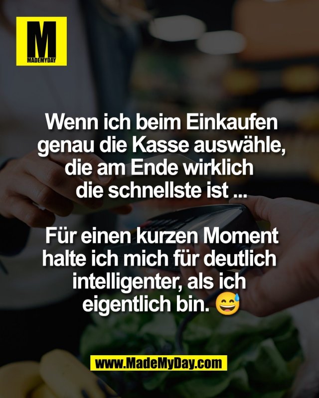 Wenn ich beim Einkaufen<br />
genau die Kasse ausw&auml;hle,<br />
die am Ende wirklich <br />
die schnellste ist ...<br />
<br />
F&uuml;r einen kurzen Moment<br />
halte ich mich f&uuml;r deutlich <br />
intelligenter, als ich <br />
eigentlich bin. 😅