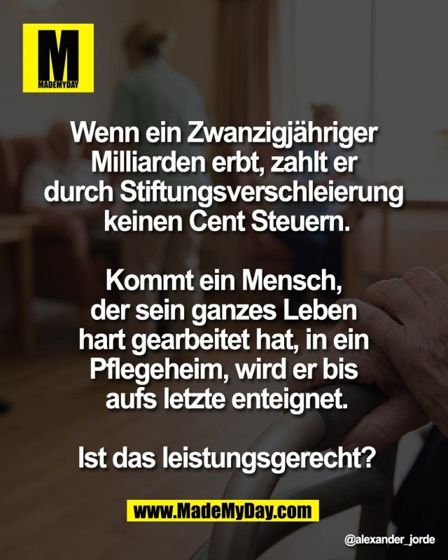 Wenn ein Zwanzigj&auml;hriger <br />
Milliarden erbt, zahlt er <br />
durch Stiftungsverschleierung <br />
keinen Cent Steuern.<br />
<br />
Kommt ein Mensch, <br />
der sein ganzes Leben <br />
hart gearbeitet hat, in ein <br />
Pflegeheim, wird er bis <br />
aufs letzte enteignet.<br />
<br />
Ist das leistungsgerecht?