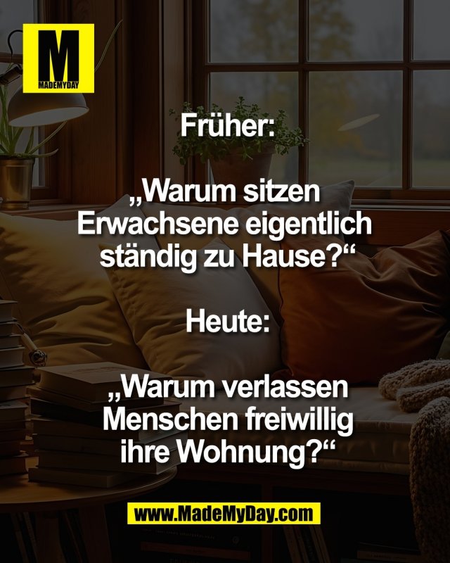 Fr&uuml;her:<br />
<br />
&bdquo;Warum sitzen <br />
Erwachsene eigentlich <br />
st&auml;ndig zu Hause?&ldquo;<br />
<br />
Heute:<br />
<br />
&bdquo;Warum verlassen<br />
Menschen freiwillig<br />
ihre Wohnung?&ldquo;