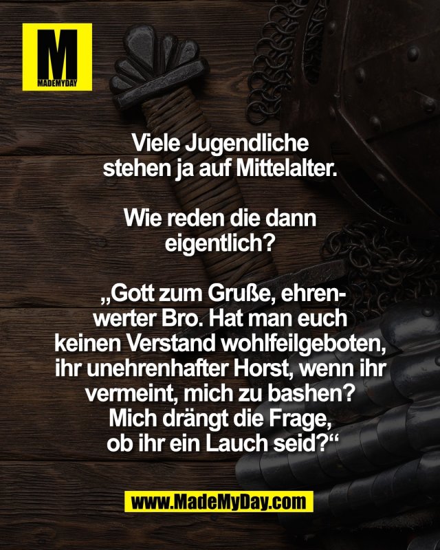 Viele Jugendliche <br />
stehen ja auf Mittelalter. <br />
<br />
Wie reden die dann <br />
eigentlich? <br />
<br />
&bdquo;Gott zum Gru&szlig;e, ehren-<br />
werter Bro. Hat man euch <br />
keinen Verstand wohlfeilgeboten, <br />
ihr unehrenhafter Horst, wenn ihr <br />
vermeint, mich zu bashen? <br />
Mich dr&auml;ngt die Frage, <br />
ob ihr ein Lauch seid?&ldquo;