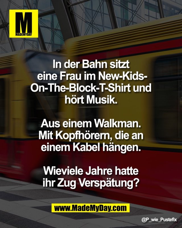 In der Bahn sitzt <br />
eine Frau im New-Kids-<br />
On-The-Block-T-Shirt und <br />
h&ouml;rt Musik. <br />
<br />
Aus einem Walkman. <br />
Mit Kopfh&ouml;rern, die an <br />
einem Kabel h&auml;ngen. <br />
<br />
Wieviele Jahre hatte <br />
ihr Zug Versp&auml;tung?
