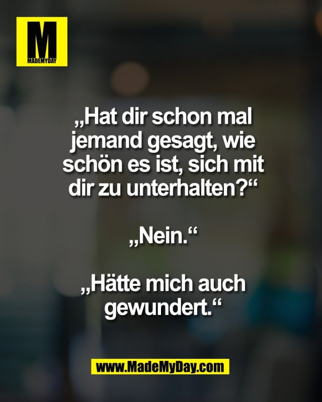 &bdquo;Hat dir schon mal<br />
jemand gesagt, wie<br />
sch&ouml;n es ist, sich mit<br />
dir zu unterhalten?&ldquo;<br />
<br />
&bdquo;Nein.&ldquo;<br />
<br />
&bdquo;H&auml;tte mich auch<br />
gewundert.&ldquo;