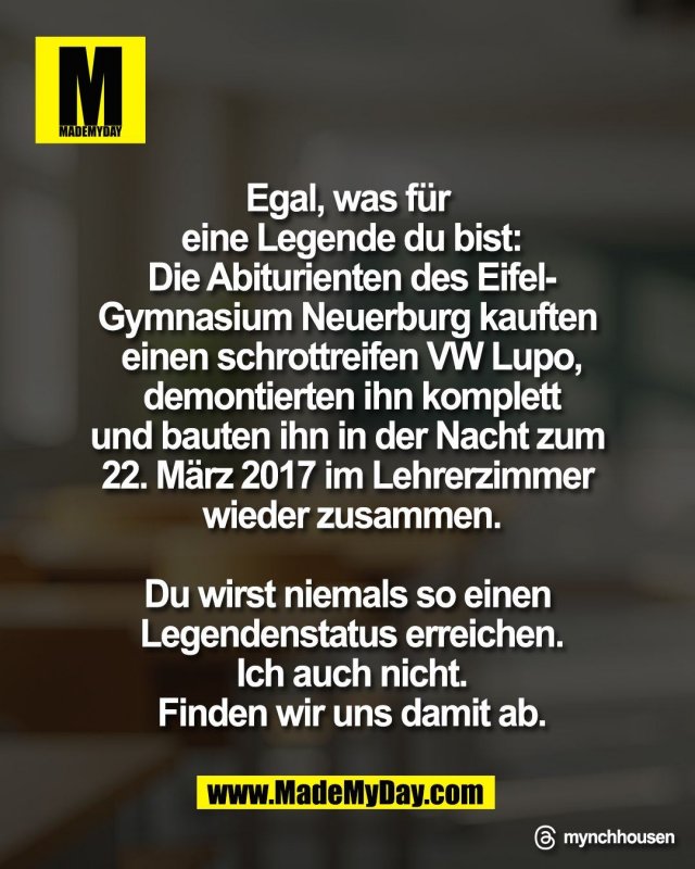 Egal, was f&uuml;r <br />
eine Legende du bist:<br />
Die Abiturienten des Eifel‑<br />
Gymnasium Neuerburg kauften <br />
einen schrottreifen VW Lupo,<br />
demontierten ihn komplett<br />
und bauten ihn in der Nacht zum <br />
22. M&auml;rz 2017 im Lehrerzimmer <br />
wieder zusammen.<br />
<br />
Du wirst niemals so einen <br />
Legendenstatus erreichen.<br />
Ich auch nicht.<br />
Finden wir uns damit ab.<br />
<br />
Threads: mynchhousen