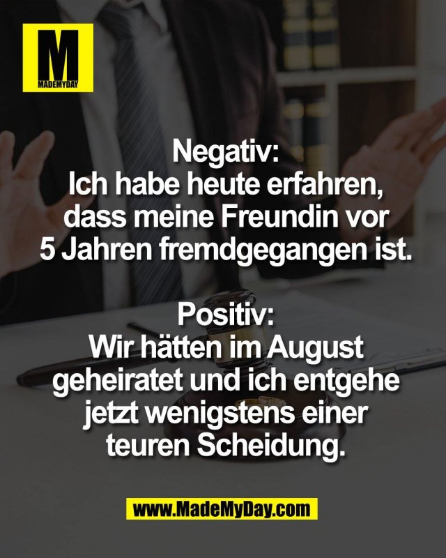 Negativ:<br />
Ich habe heute erfahren,<br />
dass meine Freundin vor<br />
5 Jahren fremdgegangen ist.<br />
<br />
Positiv:<br />
Wir h&auml;tten im August<br />
geheiratet und ich entgehe<br />
jetzt wenigstens einer<br />
teuren Scheidung.