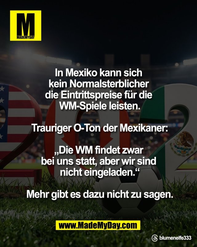 In Mexiko kann sich <br />
kein Normalsterblicher <br />
die Eintrittspreise f&uuml;r die <br />
WM-Spiele leisten.<br />
<br />
Trauriger O-Ton <br />
der Mexikaner:<br />
<br />
&bdquo;Die WM findet zwar <br />
bei uns statt, aber wir sind <br />
nicht eingeladen.&ldquo;<br />
<br />
Mehr gibt es dazu <br />
nicht zu sagen.<br />
<br />
Threads: blumenelfe333