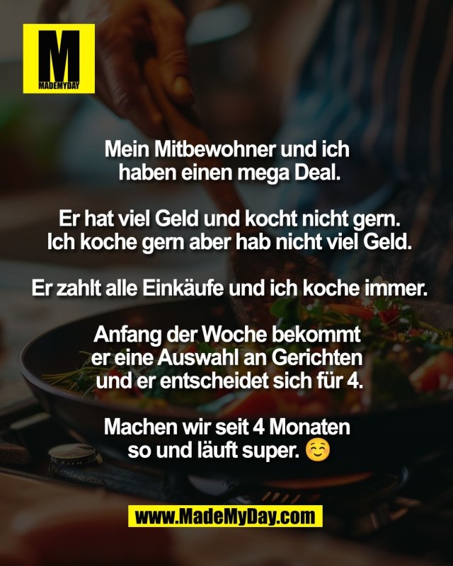 Mein Mitbewohner und ich <br />
haben einen mega Deal.<br />
<br />
Er hat viel Geld und kocht nicht gern.<br />
Ich koche gern aber hab nicht viel Geld.<br />
<br />
Er zahlt alle Eink&auml;ufe und ich koche immer.<br />
<br />
Anfang der Woche bekommt <br />
er eine Auswahl an Gerichten <br />
und er entscheidet sich f&uuml;r 4.<br />
<br />
Machen wir seit 4 Monaten <br />
so und l&auml;uft super. ☺️