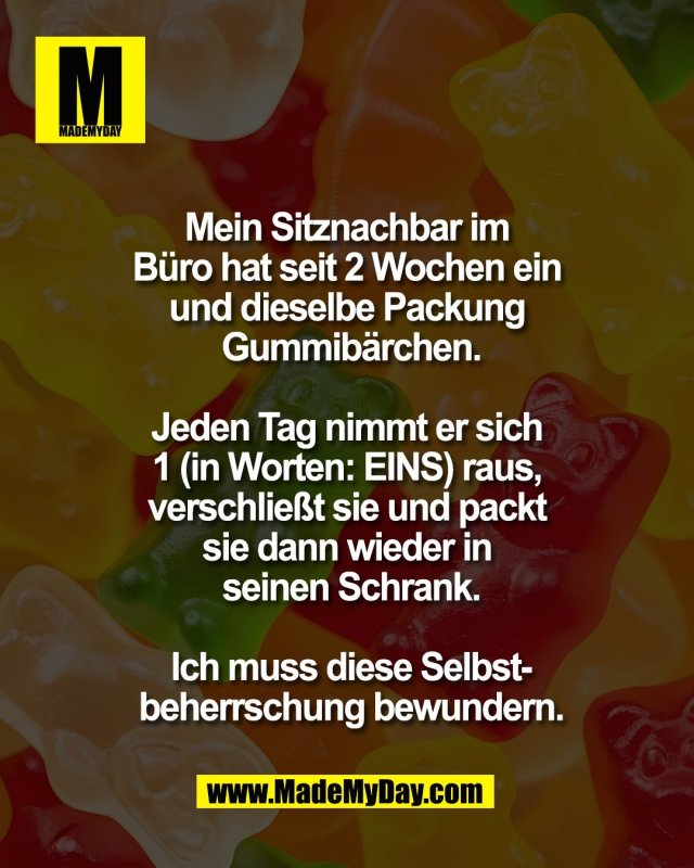Mein Sitznachbar im <br />
B&uuml;ro hat seit 2 Wochen ein <br />
und dieselbe Packung <br />
Gummib&auml;rchen.<br />
<br />
Jeden Tag nimmt er sich <br />
1 (in Worten: EINS) raus, <br />
verschlie&szlig;t sie und packt <br />
sie dann wieder in <br />
seinen Schrank.<br />
<br />
Ich muss diese Selbst-<br />
beherrschung bewundern.