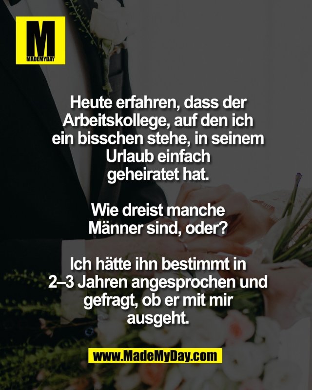 Heute erfahren, dass der<br />
Arbeitskollege, auf den ich<br />
ein bisschen stehe, in seinem<br />
Urlaub einfach<br />
geheiratet hat.<br />
<br />
Wie dreist manche<br />
M&auml;nner sind, oder?<br />
<br />
Ich h&auml;tte ihn bestimmt in<br />
2&ndash;3 Jahren angesprochen und<br />
gefragt, ob er mit mir<br />
ausgeht.