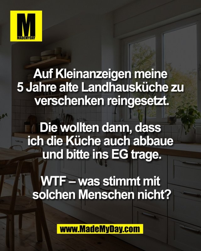 Auf Kleinanzeigen meine <br />
5 Jahre alte Landhausk&uuml;che zu <br />
verschenken reingesetzt.<br />
<br />
Die wollten dann, dass <br />
ich die K&uuml;che auch abbaue <br />
und bitte ins EG trage.<br />
<br />
WTF &ndash; was stimmt mit <br />
solchen Menschen nicht?