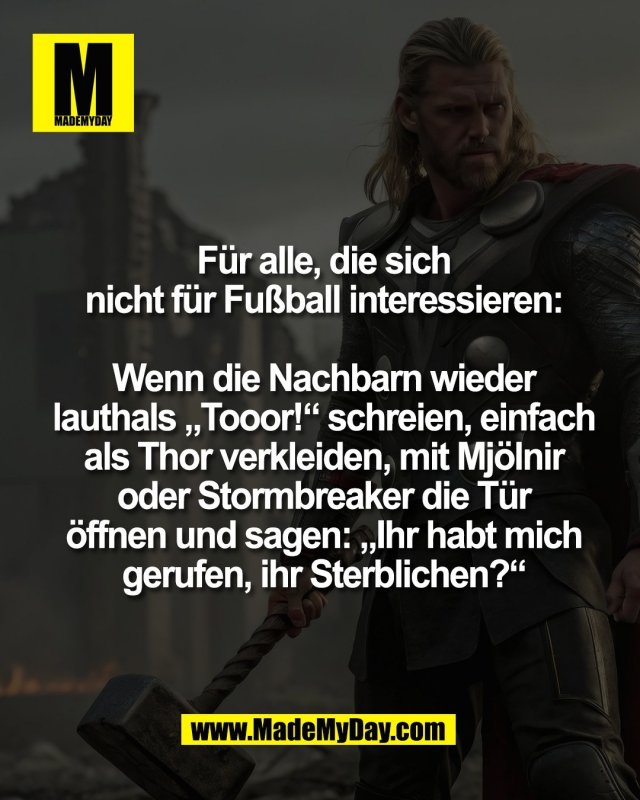 F&uuml;r alle, die sich<br />
nicht f&uuml;r Fu&szlig;ball interessieren:<br />
<br />
Wenn die Nachbarn wieder<br />
lauthals &bdquo;Tooor!&ldquo; schreien, einfach<br />
als Thor verkleiden, mit Mj&ouml;lnir<br />
oder Stormbreaker die T&uuml;r<br />
&ouml;ffnen und sagen: &bdquo;Ihr habt mich<br />
gerufen, ihr Sterblichen?&ldquo;