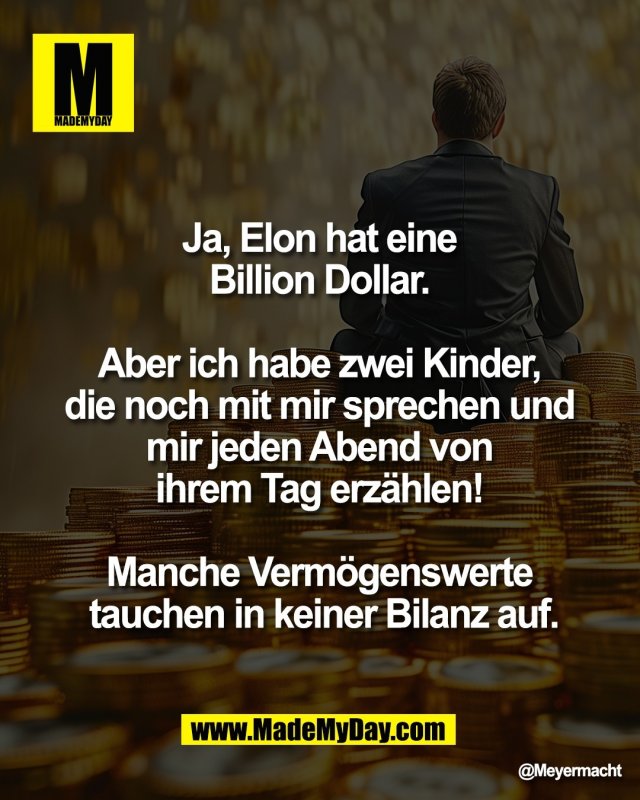 Ja, Elon hat eine <br />
Billion Dollar. <br />
<br />
Aber ich habe zwei Kinder, <br />
die noch mit mir sprechen und <br />
mir jeden Abend von <br />
ihrem Tag erz&auml;hlen! <br />
<br />
Manche Verm&ouml;genswerte <br />
tauchen in keiner Bilanz auf.