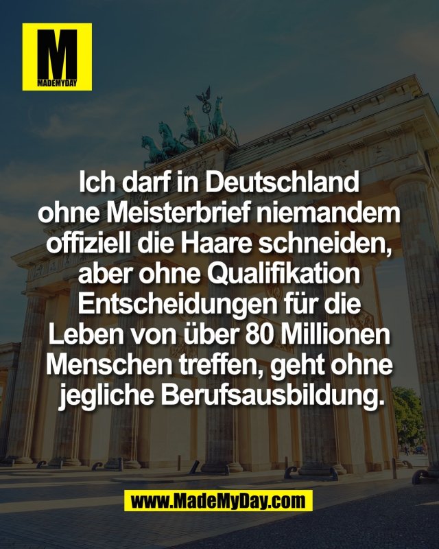 Ich darf in Deutschland <br />
ohne Meisterbrief niemandem <br />
offiziell die Haare schneiden, <br />
aber ohne Qualifikation <br />
Entscheidungen f&uuml;r die <br />
Leben von &uuml;ber 80 Millionen <br />
Menschen treffen, geht ohne <br />
jegliche Berufsausbildung.