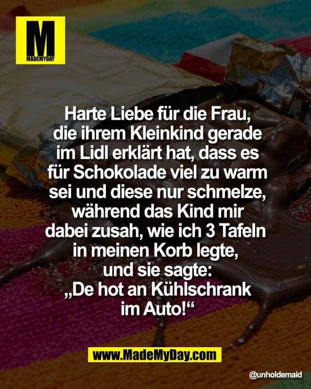Harte Liebe f&uuml;r die Frau,<br />
die ihrem Kleinkind gerade<br />
im Lidl erkl&auml;rt hat, dass es<br />
f&uuml;r Schokolade viel zu warm<br />
sei und diese nur schmelze,<br />
w&auml;hrend das Kind mir<br />
dabei zusah, wie ich 3 Tafeln <br />
in meinen Korb legte, <br />
und sie sagte:<br />
&bdquo;De hot an K&uuml;hlschrank<br />
im Auto!&ldquo;