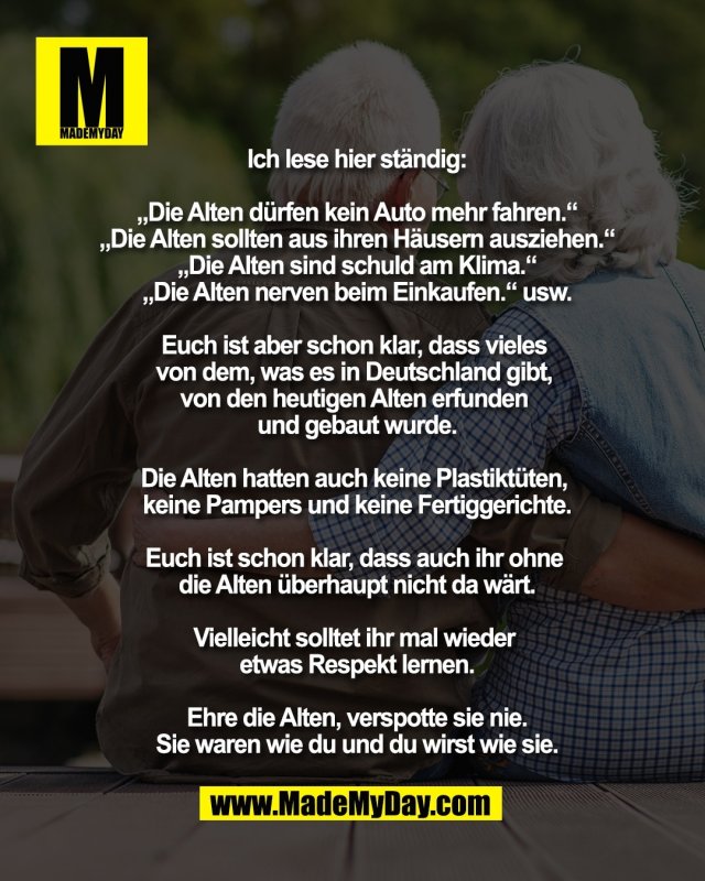 Ich lese hier st&auml;ndig:<br />
<br />
&bdquo;Die Alten d&uuml;rfen kein Auto mehr fahren.&ldquo;<br />
&bdquo;Die Alten sollten aus ihren H&auml;usern ausziehen.&ldquo;<br />
&bdquo;Die Alten sind schuld am Klima.&ldquo;<br />
&bdquo;Die Alten nerven beim Einkaufen.&ldquo; usw.<br />
<br />
Euch ist aber schon klar, dass vieles <br />
von dem, was es in Deutschland gibt, <br />
von den heutigen Alten erfunden <br />
und gebaut wurde.<br />
<br />
Die Alten hatten auch keine Plastikt&uuml;ten, <br />
keine Pampers und keine Fertiggerichte.<br />
<br />
Euch ist schon klar, dass auch ihr ohne <br />
die Alten &uuml;berhaupt nicht da w&auml;rt.<br />
<br />
Vielleicht solltet ihr mal wieder <br />
etwas Respekt lernen.<br />
<br />
Ehre die Alten, verspotte sie nie.<br />
Sie waren wie du und du wirst wie sie.