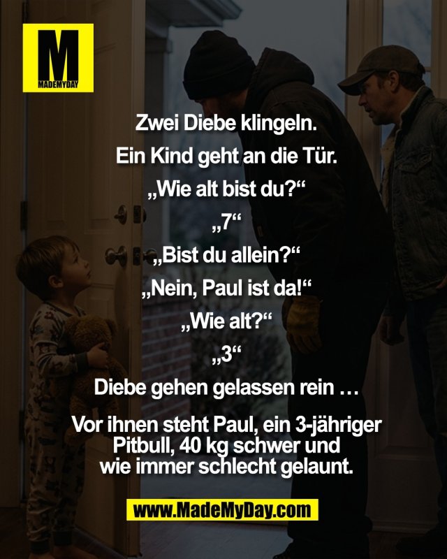 Zwei Diebe klingeln.<br />
<br />
Ein Kind geht an die T&uuml;r.<br />
<br />
&bdquo;Wie alt bist du?&ldquo;<br />
<br />
&bdquo;7&ldquo;<br />
<br />
&bdquo;Bist du allein?&ldquo;<br />
<br />
&bdquo;Nein, Paul ist da!&ldquo;<br />
<br />
&bdquo;Wie alt?&ldquo;<br />
<br />
&bdquo;3&ldquo;<br />
<br />
Diebe gehen gelassen rein &hellip;<br />
<br />
Vor ihnen steht Paul, ein<br />
3-j&auml;hriger Pitbull, 40 kg<br />
schwer und wie immer<br />
schlecht gelaunt.