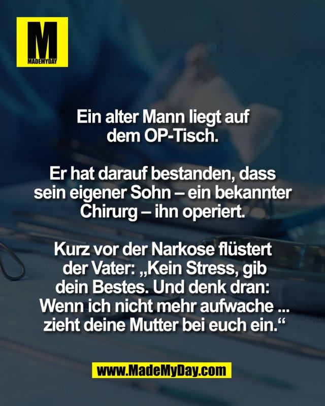 Ein alter Mann liegt auf <br />
dem OP-Tisch. <br />
<br />
Er hat darauf bestanden, dass <br />
sein eigener Sohn &ndash; ein bekannter <br />
Chirurg &ndash; ihn operiert. <br />
<br />
Kurz vor der Narkose fl&uuml;stert <br />
der Vater: &bdquo;Kein Stress, gib<br />
dein Bestes. Und denk dran: <br />
Wenn ich nicht mehr aufwache ...<br />
zieht deine Mutter bei euch ein.&ldquo;
