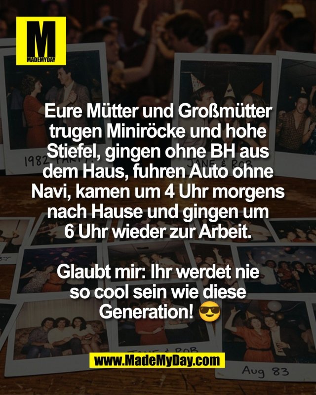 Eure M&uuml;tter und Gro&szlig;m&uuml;tter <br />
trugen Minir&ouml;cke und hohe <br />
Stiefel, gingen ohne BH aus <br />
dem Haus, fuhren Auto ohne <br />
Navi, kamen um 4 Uhr morgens <br />
nach Hause und gingen um <br />
6 Uhr wieder zur Arbeit. <br />
<br />
Glaubt mir: Ihr werdet nie <br />
so cool sein wie diese <br />
Generation! 😎