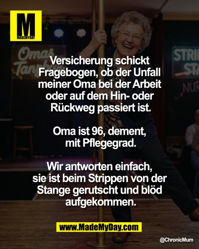 Versicherung schickt <br />
Fragebogen, ob der Unfall <br />
meiner Oma bei der Arbeit <br />
oder auf dem Hin- oder <br />
R&uuml;ckweg passiert ist.<br />
<br />
Oma ist 96, dement, <br />
mit Pflegegrad.<br />
<br />
Wir antworten einfach, <br />
sie ist beim Strippen von der <br />
Stange gerutscht und bl&ouml;d <br />
aufgekommen.