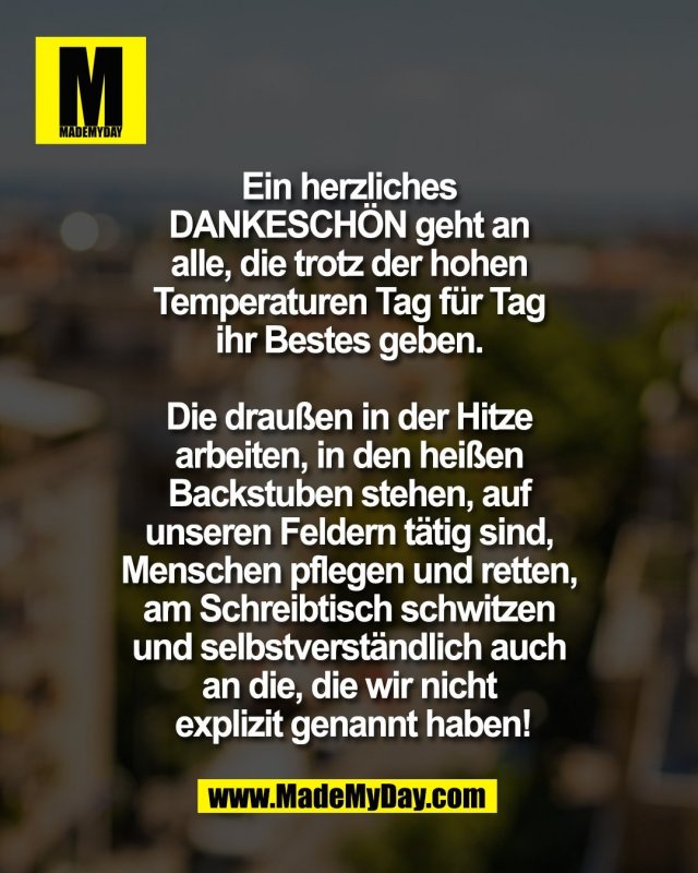Ein herzliches <br />
DANKESCH&Ouml;N geht an <br />
alle, die trotz der hohen <br />
Temperaturen Tag f&uuml;r Tag <br />
ihr Bestes geben. <br />
<br />
Die drau&szlig;en in der Hitze <br />
arbeiten, in den hei&szlig;en <br />
Backstuben stehen, auf <br />
unseren Feldern t&auml;tig sind, <br />
Menschen pflegen und retten, <br />
am Schreibtisch schwitzen <br />
und selbstverst&auml;ndlich auch <br />
an die, die wir nicht <br />
explizit genannt haben!