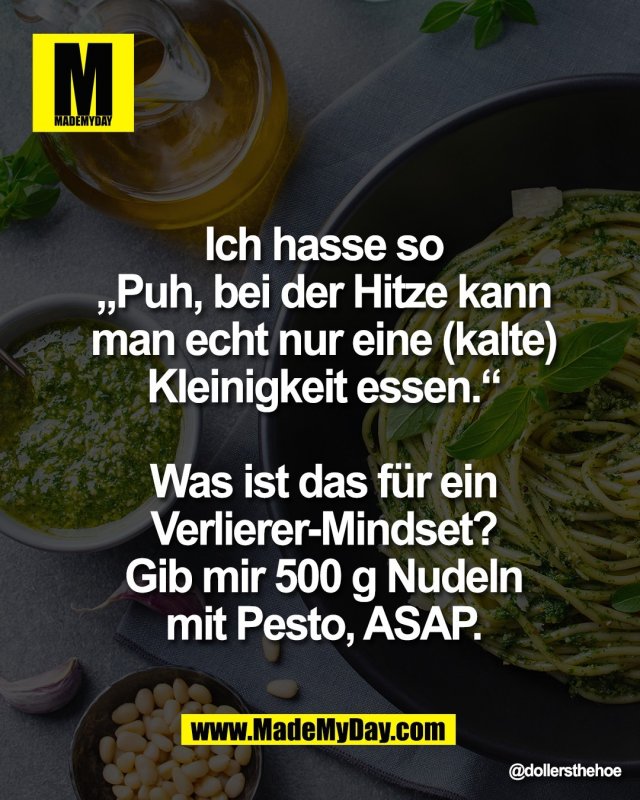 Ich hasse so<br />
&bdquo;Puh, bei der Hitze kann<br />
man echt nur eine (kalte)<br />
Kleinigkeit essen.&ldquo;<br />
<br />
Was ist das f&uuml;r ein<br />
Verlierer-Mindset?<br />
Gib mir 500 g Nudeln<br />
mit Pesto, ASAP.