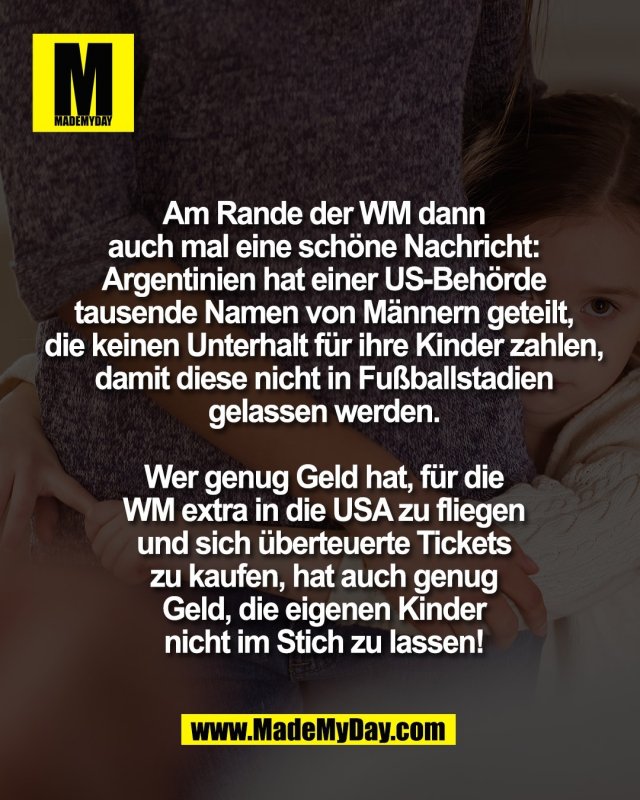 Am Rande der WM dann<br />
auch mal eine sch&ouml;ne Nachricht:<br />
Argentinien hat einer US-Beh&ouml;rde<br />
tausende Namen von M&auml;nnern geteilt,<br />
die keinen Unterhalt f&uuml;r ihre Kinder zahlen,<br />
damit diese nicht in Fu&szlig;ballstadien<br />
gelassen werden.<br />
<br />
Wer genug Geld hat, f&uuml;r die<br />
WM extra in die USA zu fliegen<br />
und sich &uuml;berteuerte Tickets<br />
zu kaufen, hat auch genug<br />
Geld, die eigenen Kinder<br />
nicht im Stich zu lassen!