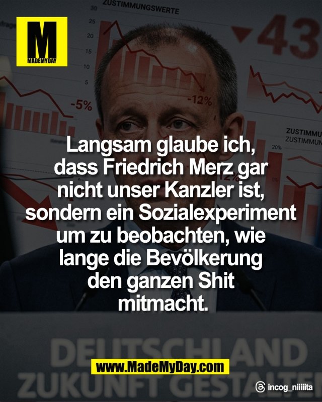 Langsam glaube ich, <br />
dass Friedrich Merz gar <br />
nicht unser Kanzler ist, <br />
sondern ein Sozialexperiment <br />
um zu beobachten, wie <br />
lange die Bev&ouml;lkerung <br />
den ganzen Shit <br />
mitmacht.<br />
<br />
Threads: incog_niiiiita