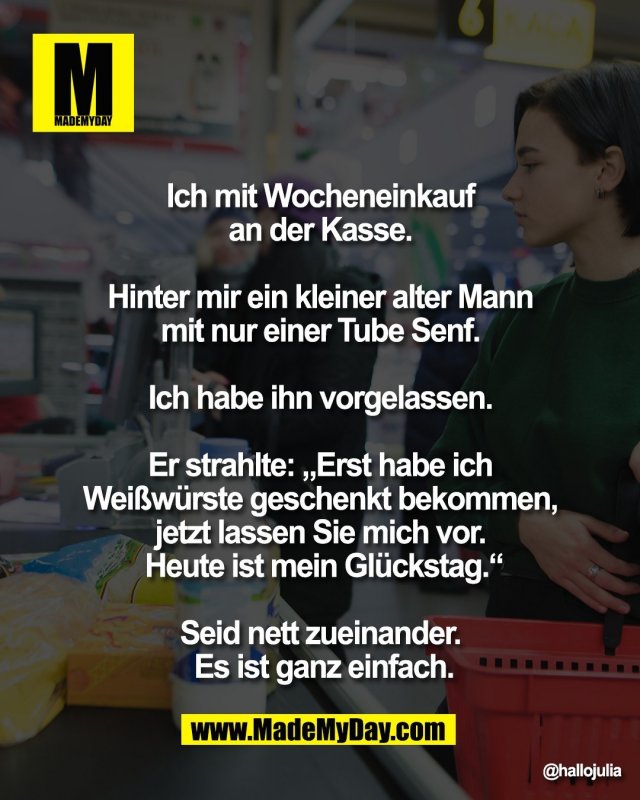 Ich mit Wocheneinkauf <br />
an der Kasse. <br />
<br />
Hinter mir ein kleiner <br />
alter Mann mit nur einer <br />
Tube Senf. <br />
<br />
Ich habe ihn vorgelassen. <br />
<br />
Er strahlte: &bdquo;Erst habe ich <br />
Wei&szlig;w&uuml;rste geschenkt bekommen, <br />
jetzt lassen Sie mich vor. <br />
Heute ist mein Gl&uuml;ckstag.&ldquo;<br />
<br />
Seid nett zueinander. <br />
Es ist ganz einfach.